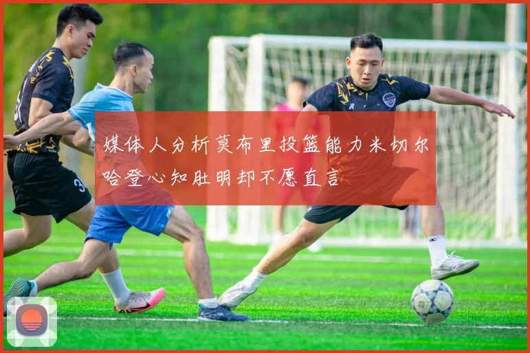 媒体人分析莫布里投篮能力米切尔哈登心知肚明却不愿直言