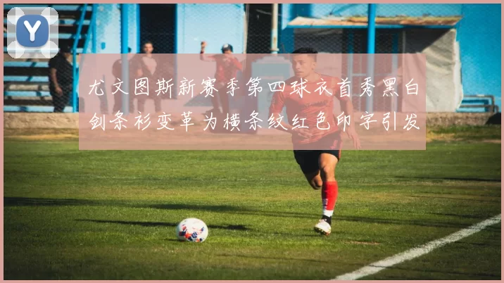尤文图斯新赛季第四球衣首秀黑白剑条衫变革为横条纹红色印字引发关注