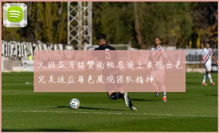 文班亚马称赞尚帕尼场上表现出色完美适应角色展现团队精神