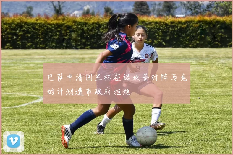 巴萨申请国王杯在诺坎普对阵马竞的计划遭市政府拒绝