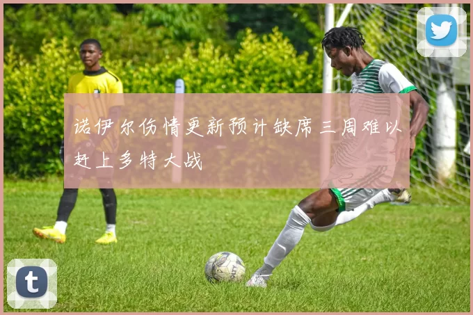 诺伊尔伤情更新预计缺席三周难以赶上多特大战