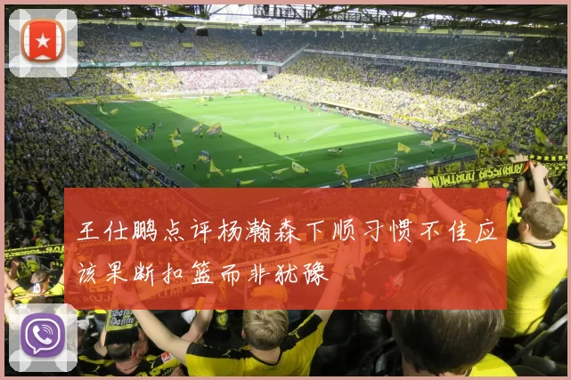王仕鹏点评杨瀚森下顺习惯不佳应该果断扣篮而非犹豫
