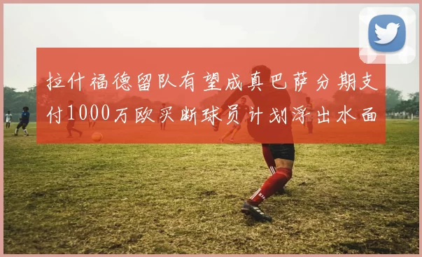 拉什福德留队有望成真巴萨分期支付1000万欧买断球员计划浮出水面