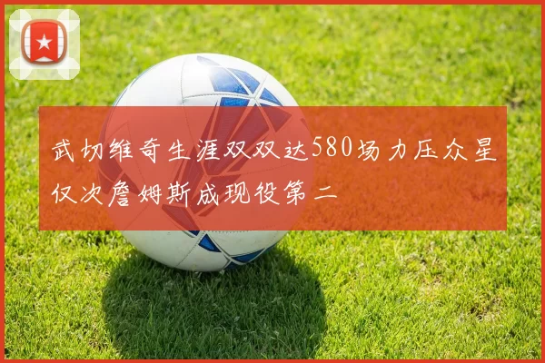 武切维奇生涯双双达580场力压众星仅次詹姆斯成现役第二